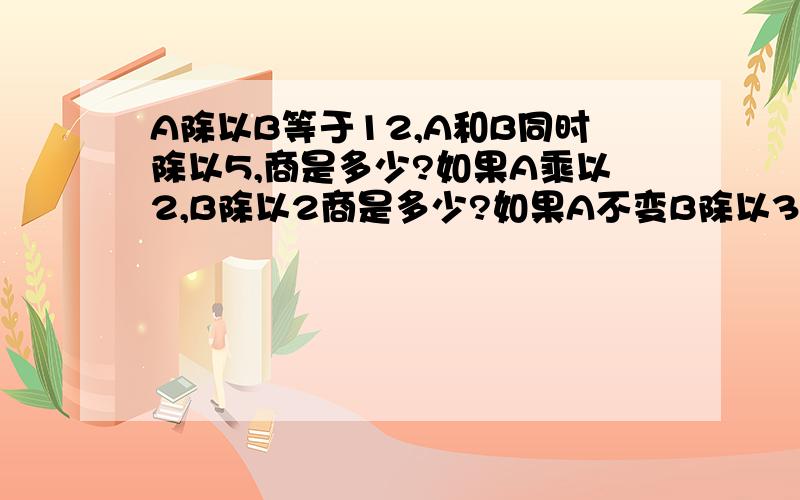 A除以B等于12,A和B同时除以5,商是多少?如果A乘以2,B除以2商是多少?如果A不变B除以3,商是多少?为什