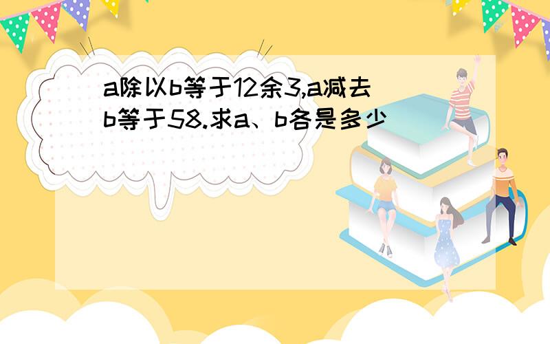 a除以b等于12余3,a减去b等于58.求a、b各是多少