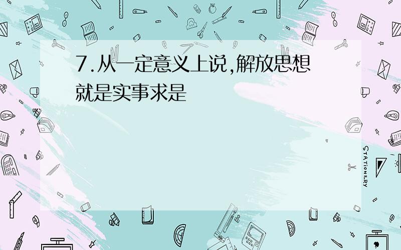 7.从一定意义上说,解放思想就是实事求是