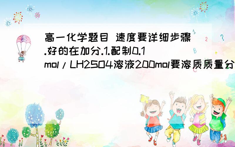 高一化学题目 速度要详细步骤.好的在加分.1.配制0.1mol/LH2SO4溶液200mol要溶质质量分数为98%（密度