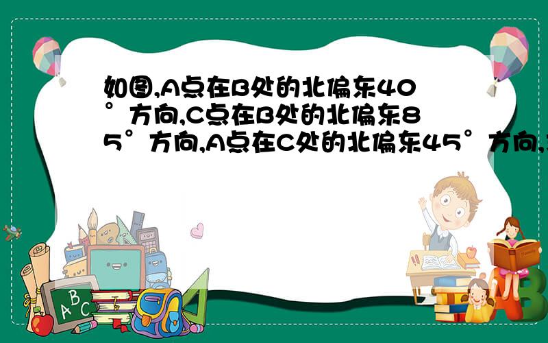 如图,A点在B处的北偏东40°方向,C点在B处的北偏东85°方向,A点在C处的北偏东45°方向,求角BAC及角BCA的度