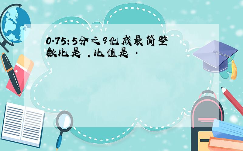 0.75:5分之9化成最简整数比是 ,比值是 .