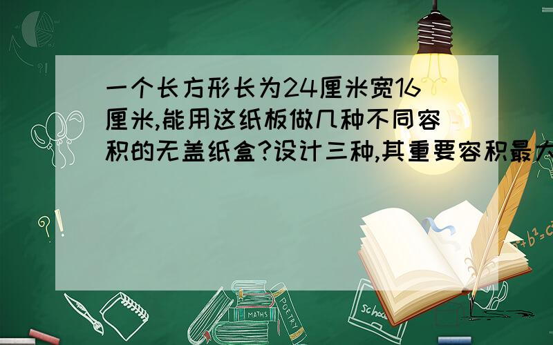 一个长方形长为24厘米宽16厘米,能用这纸板做几种不同容积的无盖纸盒?设计三种,其重要容积最大的.