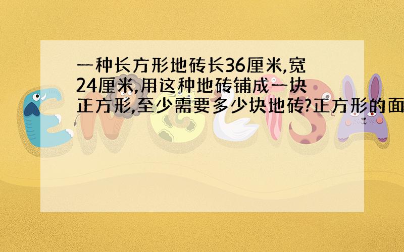 一种长方形地砖长36厘米,宽24厘米,用这种地砖铺成一块正方形,至少需要多少块地砖?正方形的面积是多少平方米