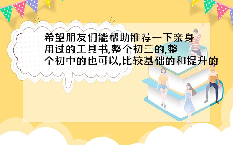 希望朋友们能帮助推荐一下亲身用过的工具书,整个初三的,整个初中的也可以,比较基础的和提升的