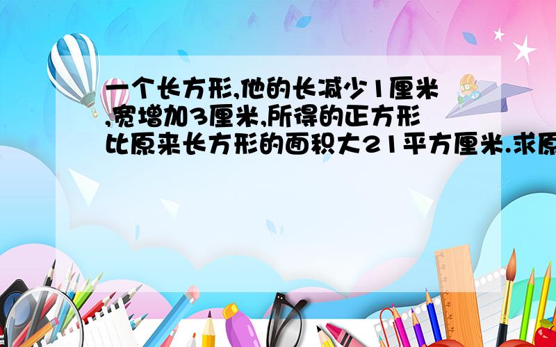 一个长方形,他的长减少1厘米,宽增加3厘米,所得的正方形比原来长方形的面积大21平方厘米.求原长方形的长与宽.