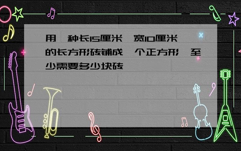 用一种长15厘米、宽10厘米的长方形砖铺成一个正方形,至少需要多少块砖