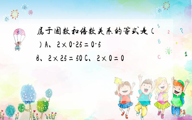 属于因数和倍数关系的等式是（）A、2×0·25=0·5 B、2×25=50 C、2×0=0