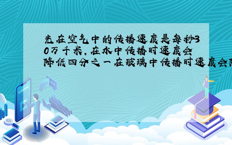 光在空气中的传播速度是每秒30万千米,在水中传播时速度会降低四分之一在玻璃中传播时速度会降低三分之一