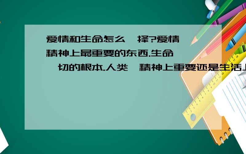 爱情和生命怎么抉择?爱情——精神上最重要的东西.生命——一切的根本.人类,精神上重要还是生活上重要?古有焦仲卿 刘兰芝、