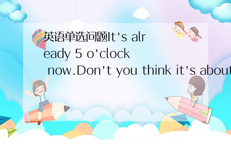 英语单选问题It's already 5 o'clock now.Don't you think it's about