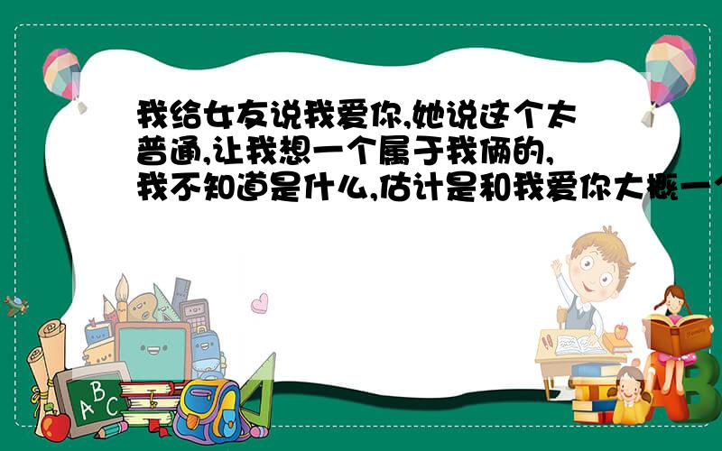 我给女友说我爱你,她说这个太普通,让我想一个属于我俩的,我不知道是什么,估计是和我爱你大概一个意思的