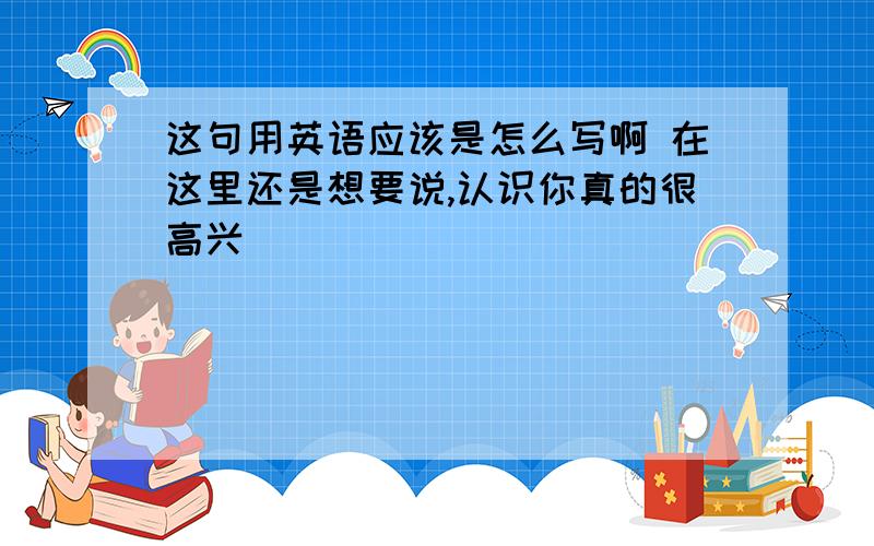 这句用英语应该是怎么写啊 在这里还是想要说,认识你真的很高兴