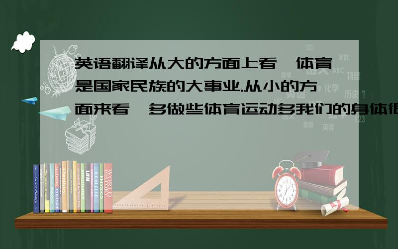 英语翻译从大的方面上看,体育是国家民族的大事业.从小的方面来看,多做些体育运动多我们的身体很有好处.同时经常看看体育比赛