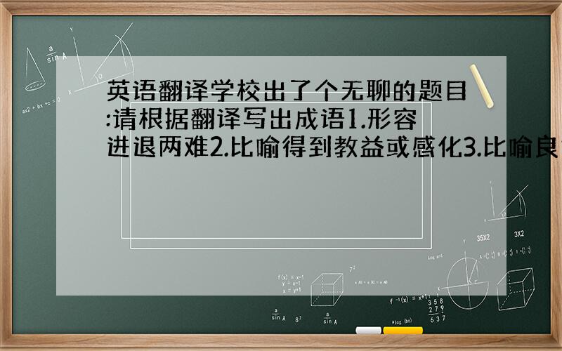 英语翻译学校出了个无聊的题目:请根据翻译写出成语1.形容进退两难2.比喻得到教益或感化3.比喻良好的教育4.形容情势极其