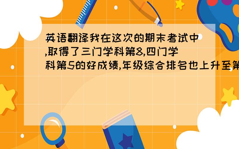 英语翻译我在这次的期末考试中,取得了三门学科第8,四门学科第5的好成绩,年级综合排名也上升至第12名.亲们请人工翻译 不