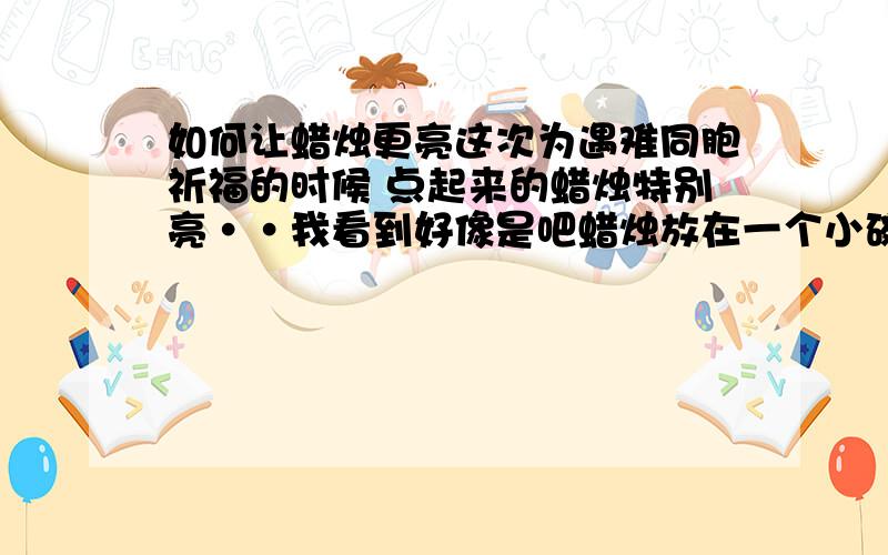 如何让蜡烛更亮这次为遇难同胞祈福的时候 点起来的蜡烛特别亮··我看到好像是吧蜡烛放在一个小碗里似的···知道的朋友请告诉