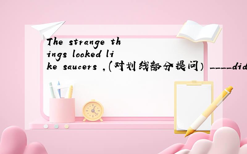 The strange things looked like saucers ,(对划线部分提问） ____did th