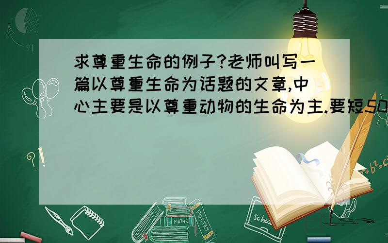 求尊重生命的例子?老师叫写一篇以尊重生命为话题的文章,中心主要是以尊重动物的生命为主.要短50字左右吧!短小精干的那种.