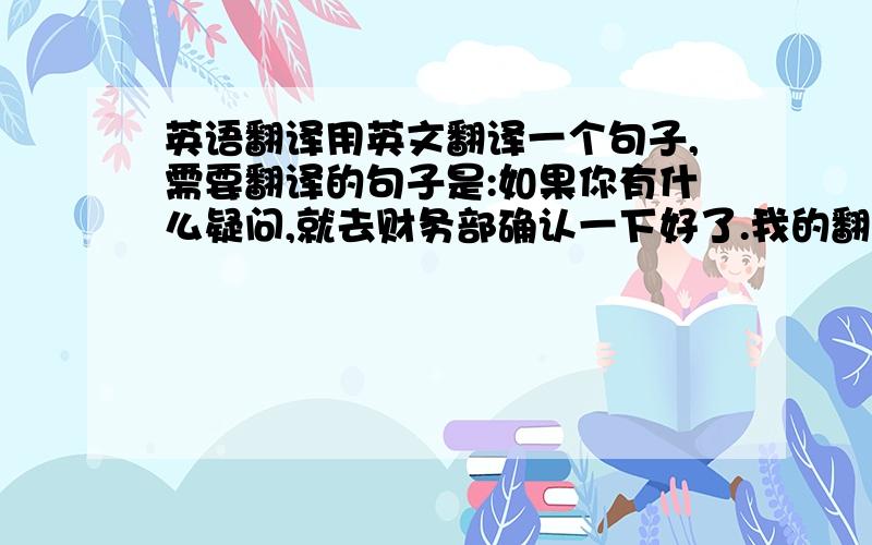 英语翻译用英文翻译一个句子,需要翻译的句子是:如果你有什么疑问,就去财务部确认一下好了.我的翻译是:If you hav