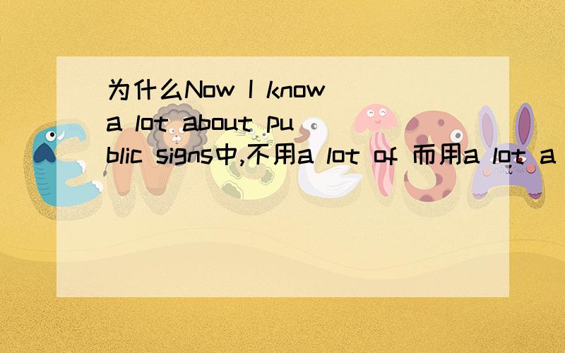 为什么Now I know a lot about public signs中,不用a lot of 而用a lot a