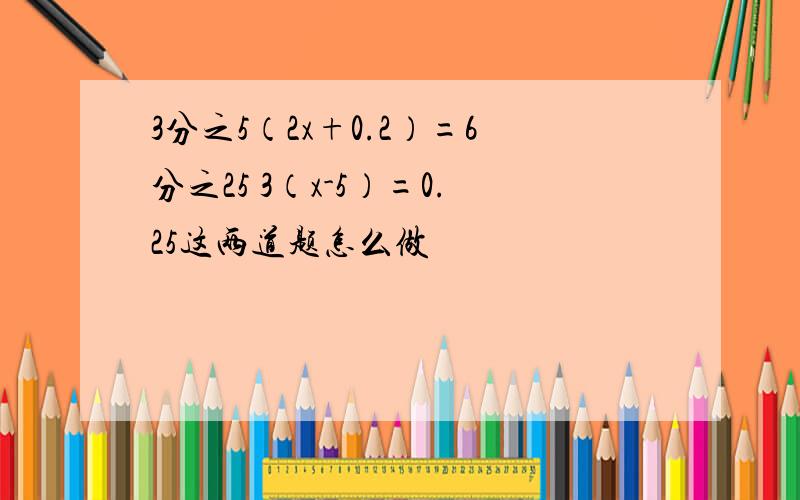 3分之5（2x+0.2）=6分之25 3（x-5）=0.25这两道题怎么做