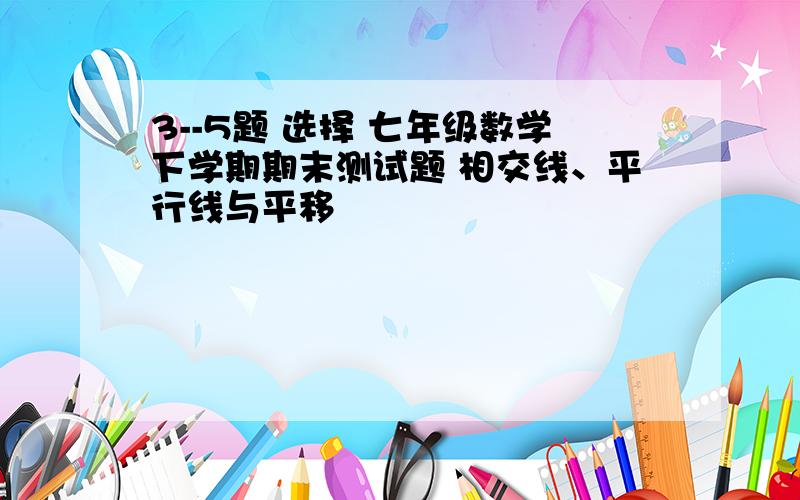 3--5题 选择 七年级数学下学期期末测试题 相交线、平行线与平移