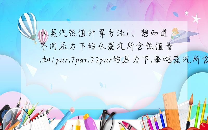 水蒸汽热值计算方法1、想知道不同压力下的水蒸汽所含热值量,如1par,7par,22par的压力下,每吨蒸汽所含的热值如