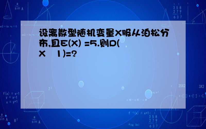 设离散型随机变量X服从泊松分布,且E(X) =5.则D(X–1)=?