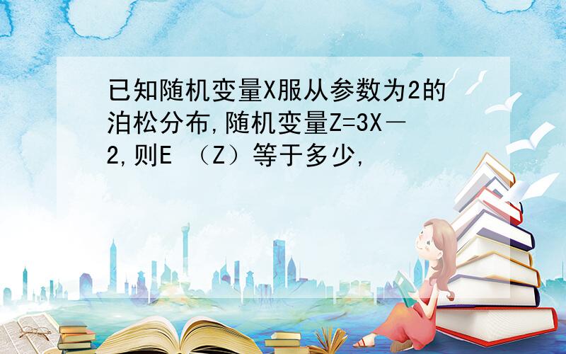 已知随机变量X服从参数为2的泊松分布,随机变量Z=3X－2,则E （Z）等于多少,