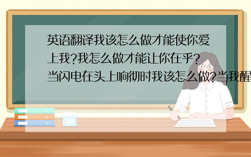 英语翻译我该怎么做才能使你爱上我?我怎么做才能让你在乎?当闪电在头上响彻时我该怎么做?当我醒来时你已不在身边.我怎么做才