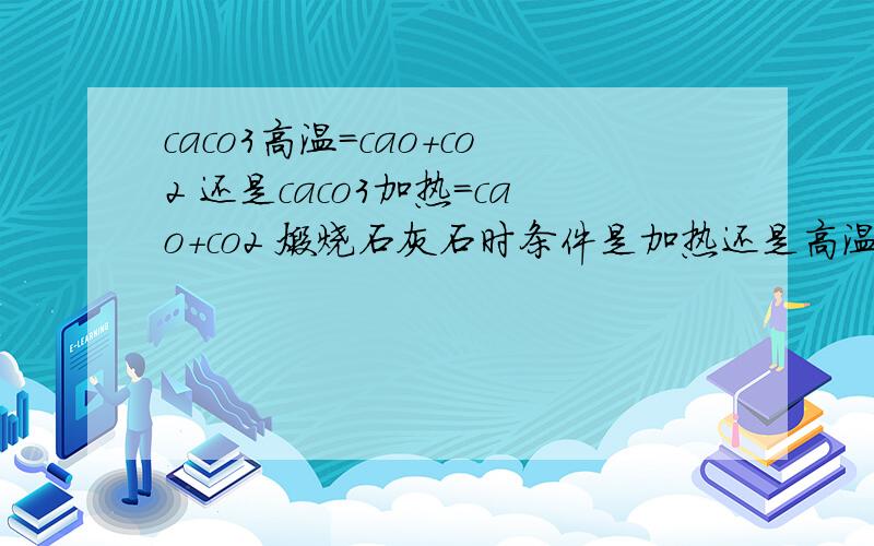 caco3高温=cao+co2 还是caco3加热=cao+co2 煅烧石灰石时条件是加热还是高温!为什么书上两种都可以