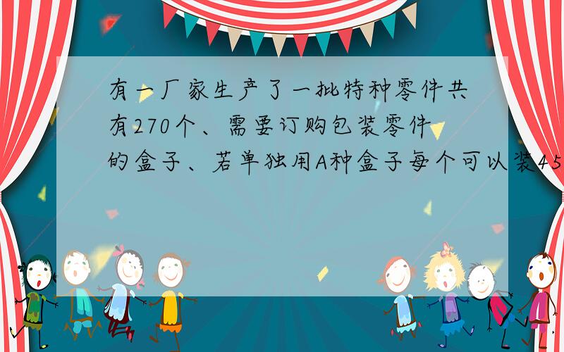 有一厂家生产了一批特种零件共有270个、需要订购包装零件的盒子、若单独用A种盒子每个可以装45个零件、则刚好装满、若单独