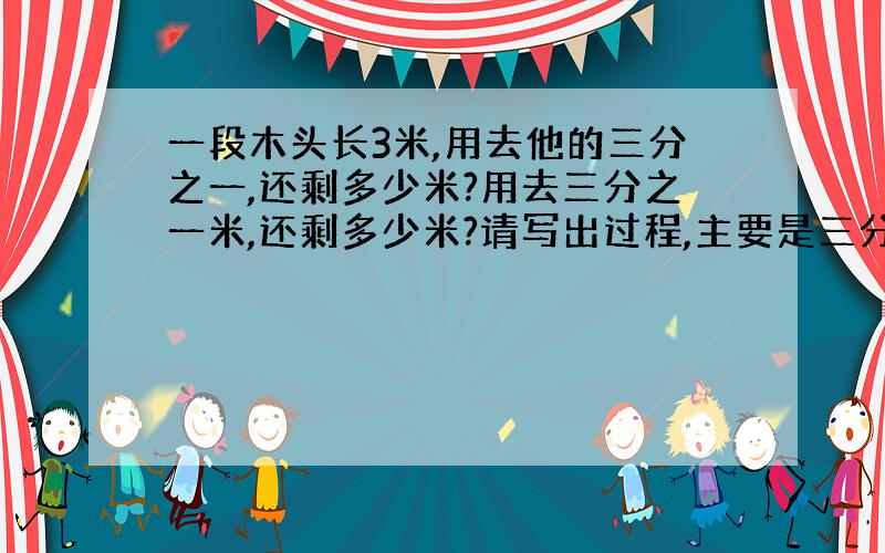 一段木头长3米,用去他的三分之一,还剩多少米?用去三分之一米,还剩多少米?请写出过程,主要是三分之一和三分之一米的区别.