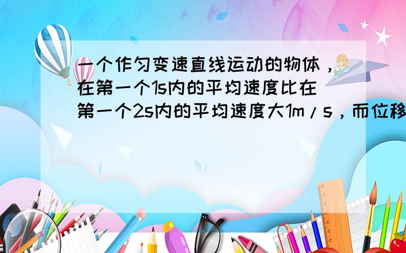 一个作匀变速直线运动的物体，在第一个1s内的平均速度比在第一个2s内的平均速度大1m/s，而位移小5m．则第一个1s内的