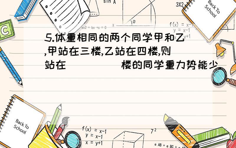 5.体重相同的两个同学甲和乙,甲站在三楼,乙站在四楼,则站在_____楼的同学重力势能少.