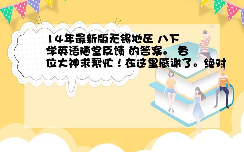 14年最新版无锡地区 八下 学英语随堂反馈 的答案。 各位大神求帮忙！在这里感谢了。绝对