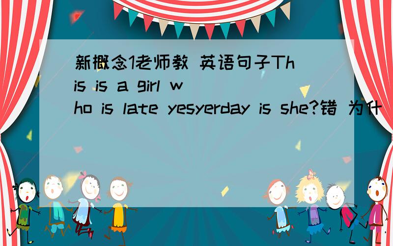 新概念1老师教 英语句子This is a girl who is late yesyerday is she?错 为什