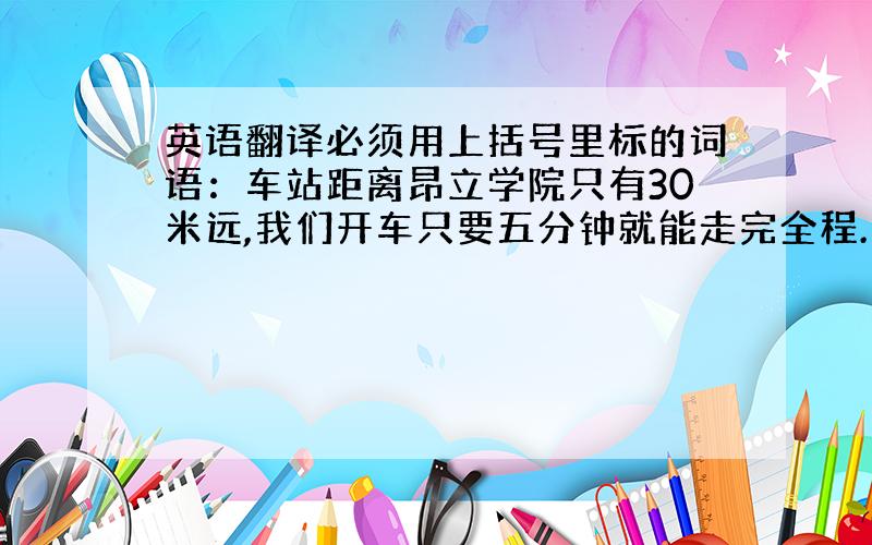 英语翻译必须用上括号里标的词语：车站距离昂立学院只有30米远,我们开车只要五分钟就能走完全程.（away from；co