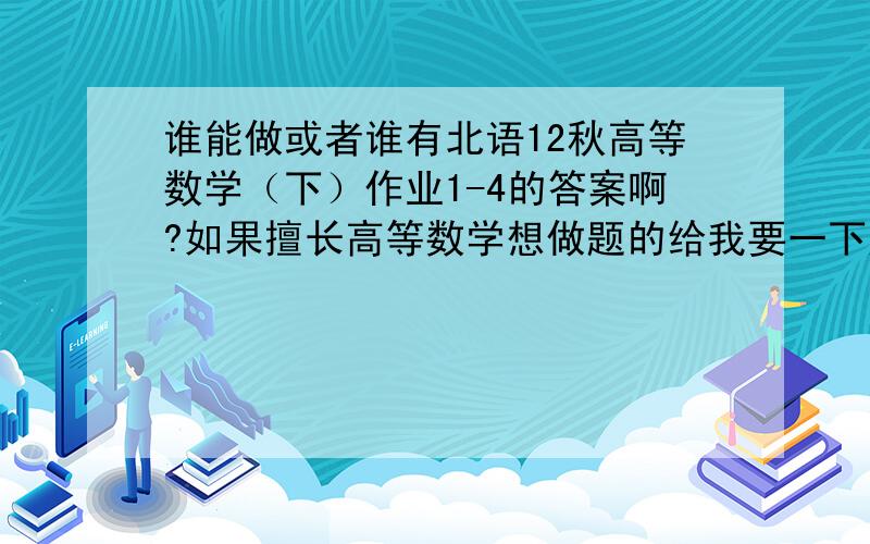 谁能做或者谁有北语12秋高等数学（下）作业1-4的答案啊?如果擅长高等数学想做题的给我要一下题也行的.