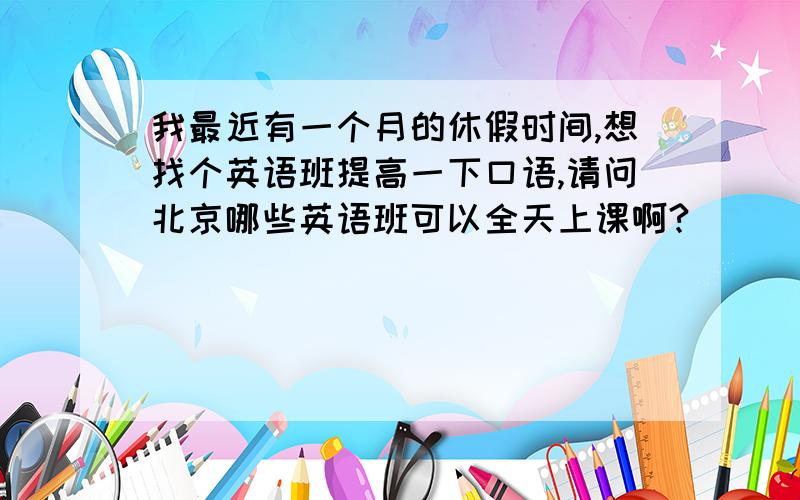 我最近有一个月的休假时间,想找个英语班提高一下口语,请问北京哪些英语班可以全天上课啊?