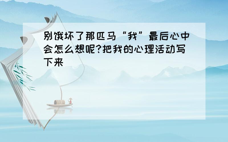 别饿坏了那匹马“我”最后心中会怎么想呢?把我的心理活动写下来