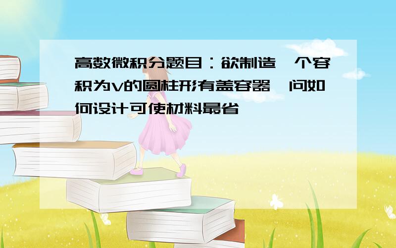 高数微积分题目：欲制造一个容积为V的圆柱形有盖容器,问如何设计可使材料最省