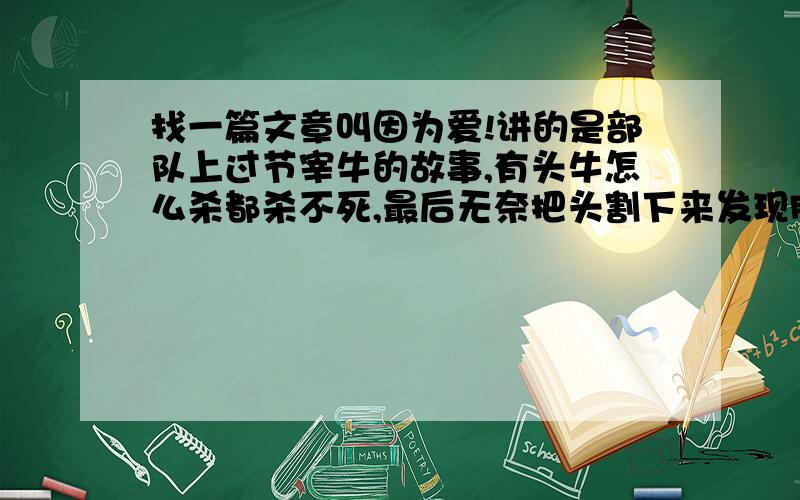 找一篇文章叫因为爱!讲的是部队上过节宰牛的故事,有头牛怎么杀都杀不死,最后无奈把头割下来发现肚子有个小牛犊.