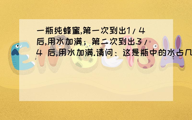 一瓶纯蜂蜜,第一次到出1/4后,用水加满；第二次到出3/4 后,用水加满.请问：这是瓶中的水占几分之几?