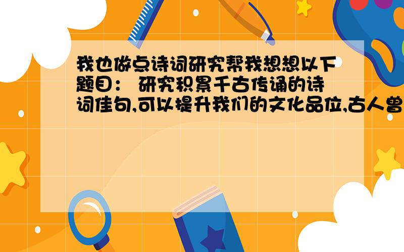 我也做点诗词研究帮我想想以下题目： 研究积累千古传诵的诗词佳句,可以提升我们的文化品位,古人曾说：“腹有诗书气自华.”在