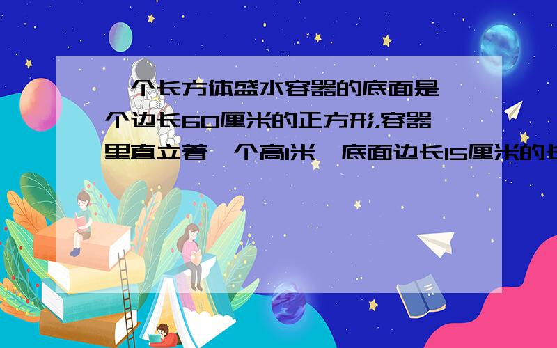 一个长方体盛水容器的底面是一个边长60厘米的正方形，容器里直立着一个高1米、底面边长15厘米的长方体铁块，这时容器里的水