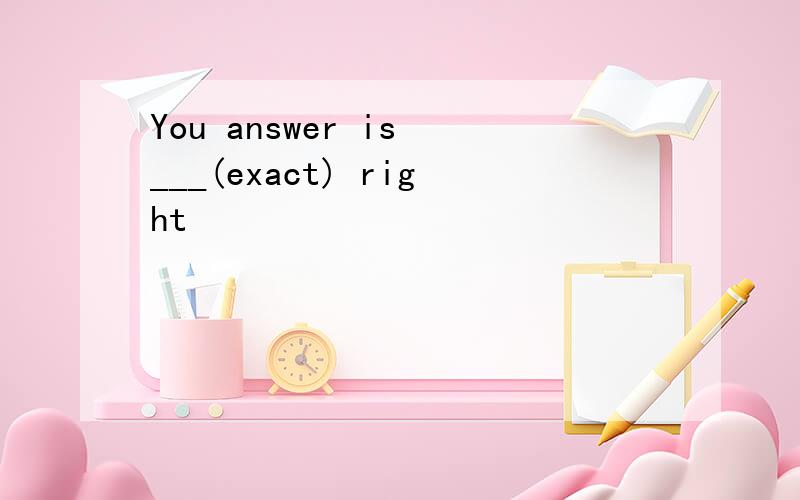 You answer is ___(exact) right