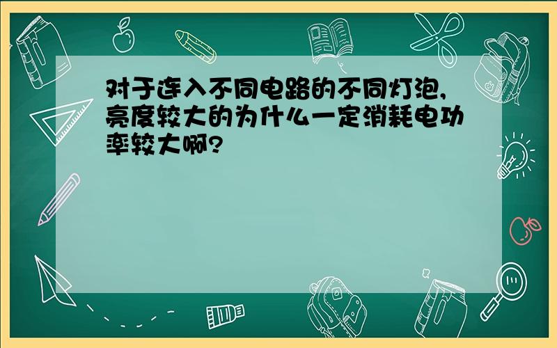 对于连入不同电路的不同灯泡,亮度较大的为什么一定消耗电功率较大啊?