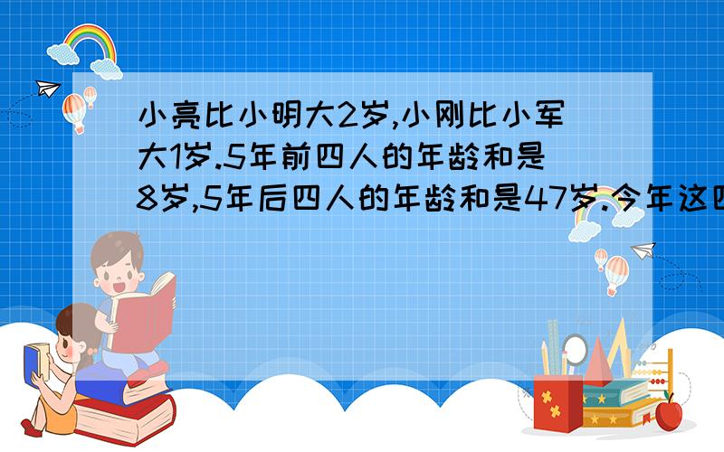 小亮比小明大2岁,小刚比小军大1岁.5年前四人的年龄和是8岁,5年后四人的年龄和是47岁.今年这四人各几岁